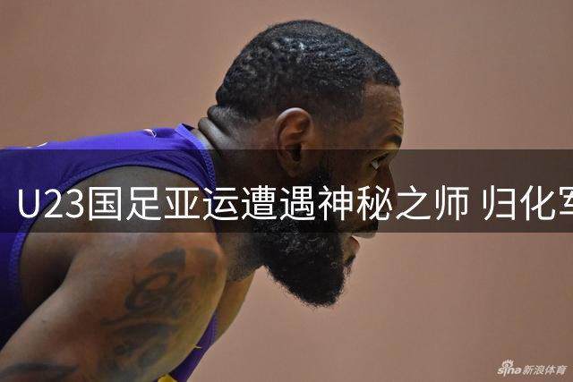 U23国足亚运遭遇神秘之师 归化军团与战火球队成突围关键